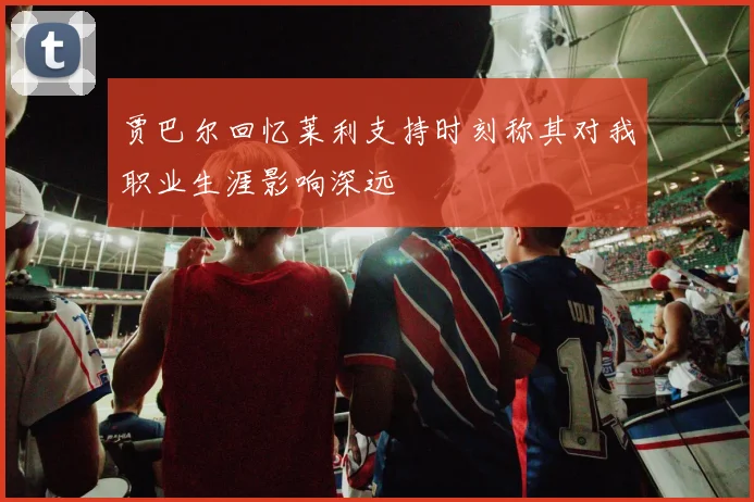 贾巴尔回忆莱利支持时刻称其对我职业生涯影响深远