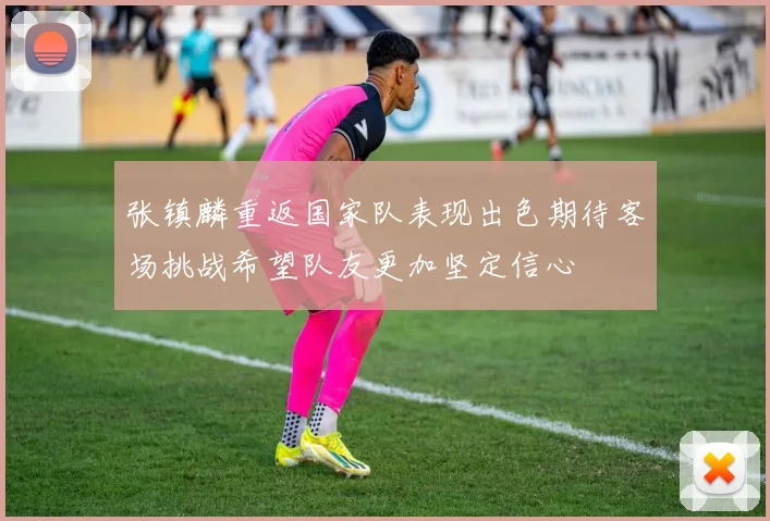 张镇麟重返国家队表现出色期待客场挑战希望队友更加坚定信心