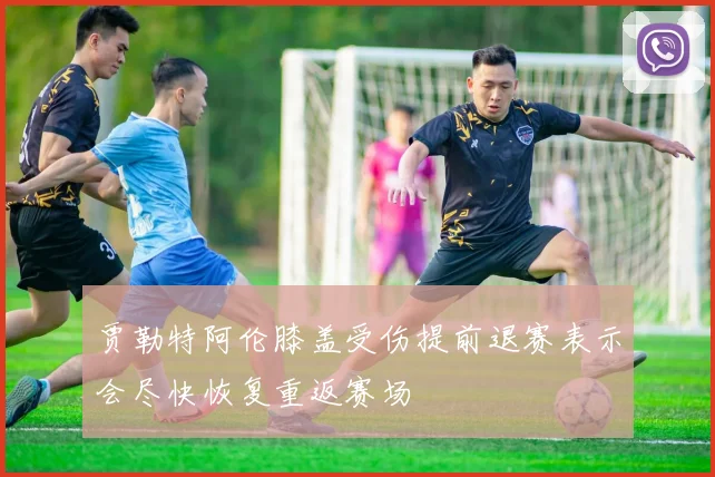 贾勒特阿伦膝盖受伤提前退赛表示会尽快恢复重返赛场