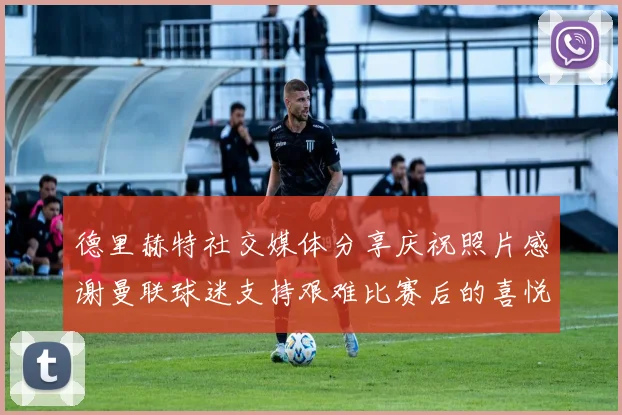 德里赫特社交媒体分享庆祝照片感谢曼联球迷支持艰难比赛后的喜悦