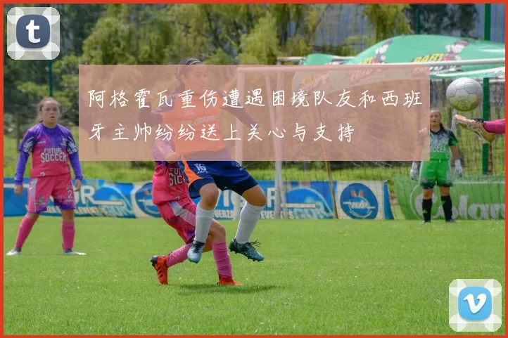 阿格霍瓦重伤遭遇困境队友和西班牙主帅纷纷送上关心与支持