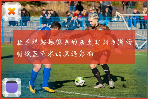 杜兰特超越德克的历史时刻与斯玛特投篮艺术的深远影响