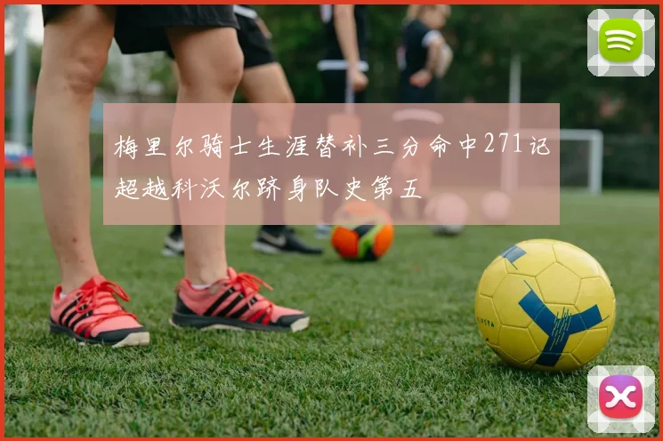梅里尔骑士生涯替补三分命中271记超越科沃尔跻身队史第五