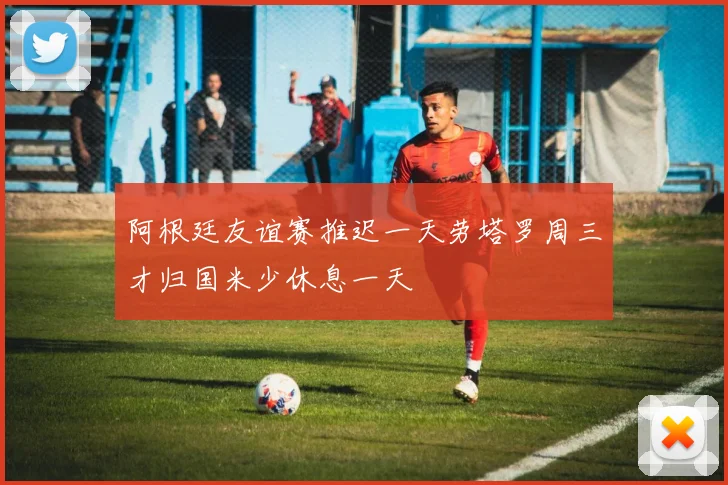 阿根廷友谊赛推迟一天劳塔罗周三才归国米少休息一天