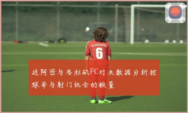 迈阿密与洛杉矶FC对决数据分析控球率与射门机会的较量