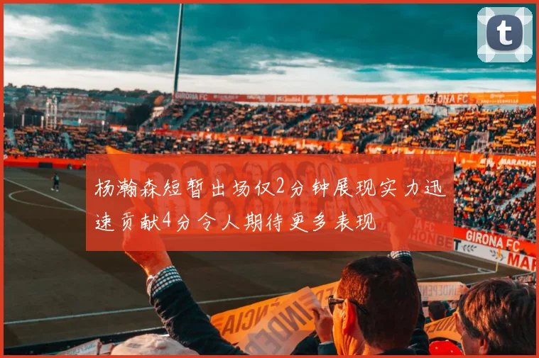杨瀚森短暂出场仅2分钟展现实力迅速贡献4分令人期待更多表现