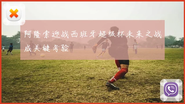 阿隆索迎战西班牙超级杯未来之战成关键考验