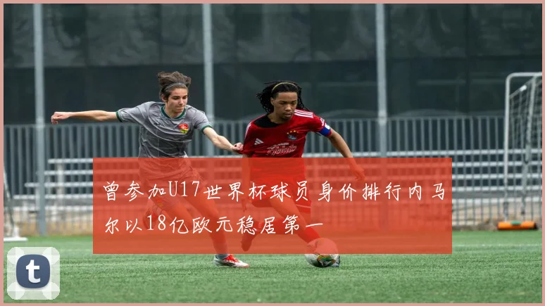 曾参加U17世界杯球员身价排行内马尔以18亿欧元稳居第一