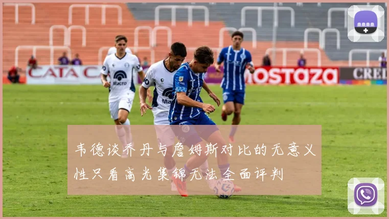 韦德谈乔丹与詹姆斯对比的无意义性只看高光集锦无法全面评判