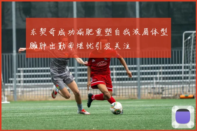 东契奇成功减肥重塑自我浓眉体型臃肿出勤率堪忧引发关注