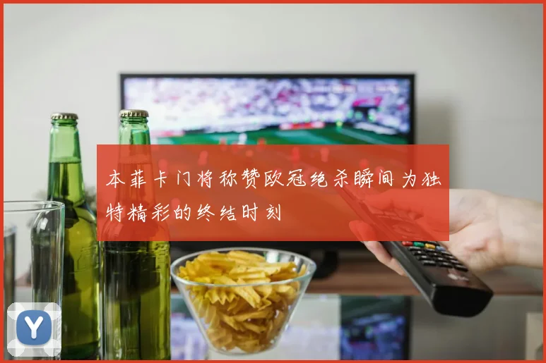 本菲卡门将称赞欧冠绝杀瞬间为独特精彩的终结时刻