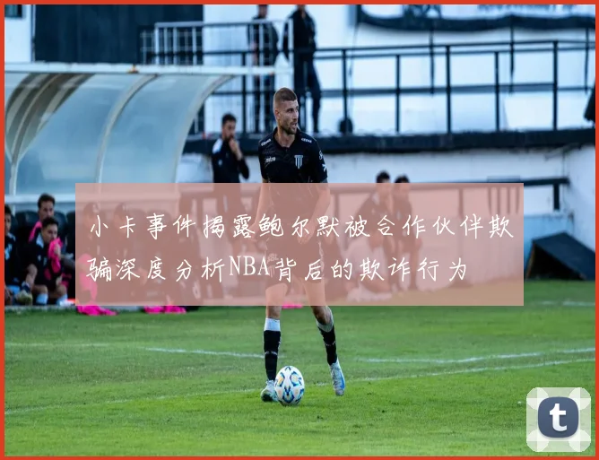 小卡事件揭露鲍尔默被合作伙伴欺骗深度分析NBA背后的欺诈行为